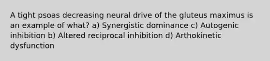 A tight psoas decreasing neural drive of the gluteus maximus is an example of what? a) Synergistic dominance c) Autogenic inhibition b) Altered reciprocal inhibition d) Arthokinetic dysfunction