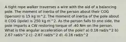 A tight rope walker traverses a wire with the aid of a balancing pole. The moment of inertia of the person about their COG (Iperson) is 15 kg m^2. The moment of inertia of the pole about it COG (Ipole) is 250 kg m^2. As the person falls to one side, the pole imparts a CW restoring torque of -40 Nm on the person. What is the angular acceleration of the pole? a) 0.16 rad/s^2 b) 2.67 rad/s^2 c) -2.67 rad/s^2 d) -0.16 rad/s^2