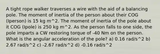 A tight rope walker traverses a wire with the aid of a balancing pole. The moment of inertia of the person about their COG (Iperson) is 15 kg m^2. The moment of inertia of the pole about it COG (Ipole) is 250 kg m^2. As the person falls to one side, the pole imparts a CW restoring torque of -40 Nm on the person. What is the angular acceleration of the pole? a) 0.16 rad/s^2 b) 2.67 rad/s^2 c) -2.67 rad/s^2 d) -0.16 rad/s^2