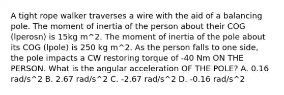 A tight rope walker traverses a wire with the aid of a balancing pole. The moment of inertia of the person about their COG (lperosn) is 15kg m^2. The moment of inertia of the pole about its COG (lpole) is 250 kg m^2. As the person falls to one side, the pole impacts a CW restoring torque of -40 Nm ON THE PERSON. What is the angular acceleration OF THE POLE? A. 0.16 rad/s^2 B. 2.67 rad/s^2 C. -2.67 rad/s^2 D. -0.16 rad/s^2