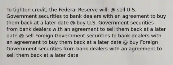 To tighten credit, the Federal Reserve will: @ sell U.S. Government securities to bank dealers with an agreement to buy them back at a later date @ buy U.S. Government securities from bank dealers with an agreement to sell them back at a later date @ sell Foreign Government securities to bank dealers with an agreement to buy them back at a later date @ buy Foreign Government securities from bank dealers with an agreement to sell them back at a later date