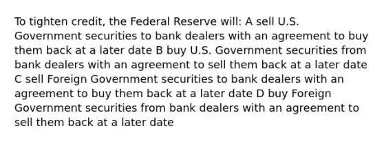 To tighten credit, the Federal Reserve will: A sell U.S. Government securities to bank dealers with an agreement to buy them back at a later date B buy U.S. Government securities from bank dealers with an agreement to sell them back at a later date C sell Foreign Government securities to bank dealers with an agreement to buy them back at a later date D buy Foreign Government securities from bank dealers with an agreement to sell them back at a later date