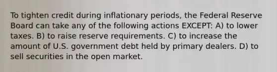 To tighten credit during inflationary periods, the Federal Reserve Board can take any of the following actions EXCEPT: A) to lower taxes. B) to raise reserve requirements. C) to increase the amount of U.S. government debt held by primary dealers. D) to sell securities in the open market.