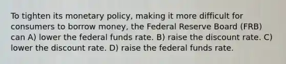 To tighten its monetary policy, making it more difficult for consumers to borrow money, the Federal Reserve Board (FRB) can A) lower the federal funds rate. B) raise the discount rate. C) lower the discount rate. D) raise the federal funds rate.