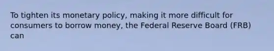 To tighten its monetary policy, making it more difficult for consumers to borrow money, the Federal Reserve Board (FRB) can