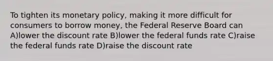 To tighten its monetary policy, making it more difficult for consumers to borrow money, the Federal Reserve Board can A)lower the discount rate B)lower the federal funds rate C)raise the federal funds rate D)raise the discount rate