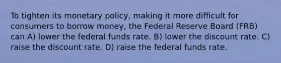 To tighten its monetary policy, making it more difficult for consumers to borrow money, the Federal Reserve Board (FRB) can A) lower the federal funds rate. B) lower the discount rate. C) raise the discount rate. D) raise the federal funds rate.