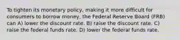 To tighten its monetary policy, making it more difficult for consumers to borrow money, the Federal Reserve Board (FRB) can A) lower the discount rate. B) raise the discount rate. C) raise the federal funds rate. D) lower the federal funds rate.