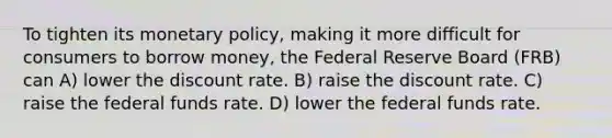 To tighten its monetary policy, making it more difficult for consumers to borrow money, the Federal Reserve Board (FRB) can A) lower the discount rate. B) raise the discount rate. C) raise the federal funds rate. D) lower the federal funds rate.