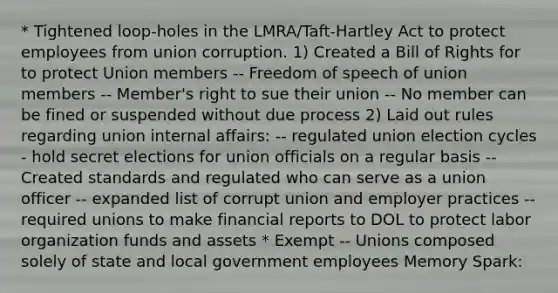 * Tightened loop-holes in the LMRA/Taft-Hartley Act to protect employees from union corruption. 1) Created a Bill of Rights for to protect Union members -- Freedom of speech of union members -- Member's right to sue their union -- No member can be fined or suspended without due process 2) Laid out rules regarding union internal affairs: -- regulated union election cycles - hold secret elections for union officials on a regular basis -- Created standards and regulated who can serve as a union officer -- expanded list of corrupt union and employer practices -- required unions to make financial reports to DOL to protect labor organization funds and assets * Exempt -- Unions composed solely of state and local government employees Memory Spark: