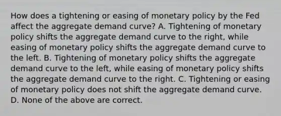 How does a tightening or easing of monetary policy by the Fed affect the aggregate demand curve? A. Tightening of monetary policy shifts the aggregate demand curve to the right, while easing of monetary policy shifts the aggregate demand curve to the left. B. Tightening of monetary policy shifts the aggregate demand curve to the left, while easing of monetary policy shifts the aggregate demand curve to the right. C. Tightening or easing of monetary policy does not shift the aggregate demand curve. D. None of the above are correct.