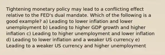 Tightening monetary policy may lead to a conflicting effect relative to the FED's dual mandate. Which of the following is a good example? a) Leading to lower inflation and lower unemployment b) Leading to higher GDP growth and higher inflation c) Leading to higher unemployment and lower inflation d) Leading to lower inflation and a weaker US currency e) Leading to a weaker US currency and higher unemployment