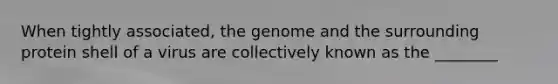 When tightly associated, the genome and the surrounding protein shell of a virus are collectively known as the ________