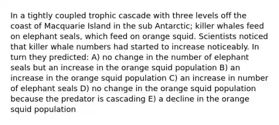 In a tightly coupled trophic cascade with three levels off the coast of Macquarie Island in the sub Antarctic; killer whales feed on elephant seals, which feed on orange squid. Scientists noticed that killer whale numbers had started to increase noticeably. In turn they predicted: A) no change in the number of elephant seals but an increase in the orange squid population B) an increase in the orange squid population C) an increase in number of elephant seals D) no change in the orange squid population because the predator is cascading E) a decline in the orange squid population