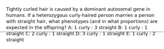 Tightly curled hair is caused by a dominant autosomal gene in humans. If a heterozygous curly-haired person marries a person with straight hair, what phenotypes (and in what proportions) are expected in the offspring? A: 1 curly : 3 straight B: 1 curly : 1 straight C: 2 curly : 1 straight D: 3 curly : 1 straight E: 1 curly : 2 straight