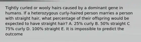 Tightly curled or wooly hairs caused by a dominant gene in humans. If a heterozygous curly-haired person marries a person with straight hair, what percentage of their offspring would be expected to have straight hair? A. 25% curly B. 50% straight C 75% curly D. 100% straight E. It is impossible to predict the outcome