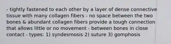 - tightly fastened to each other by a layer of dense connective tissue with many collagen fibers - no space between the two bones & abundant collagen fibers provide a tough connection that allows little or no movement - between bones in close contact - types: 1) syndesmosis 2) suture 3) gomphosis