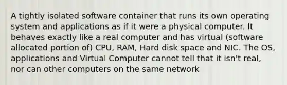 A tightly isolated software container that runs its own operating system and applications as if it were a physical computer. It behaves exactly like a real computer and has virtual (software allocated portion of) CPU, RAM, Hard disk space and NIC. The OS, applications and Virtual Computer cannot tell that it isn't real, nor can other computers on the same network