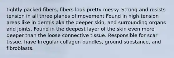 tightly packed fibers, fibers look pretty messy. Strong and resists tension in all three planes of movement Found in high tension areas like in dermis aka the deeper skin, and surrounding organs and joints. Found in the deepest layer of the skin even more deeper than the loose connective tissue. Responsible for scar tissue. have Irregular collagen bundles, ground substance, and fibroblasts.