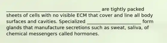 ________________________________________ are tightly packed sheets of cells with no visible ECM that cover and line all body surfaces and cavities. Specialized _______________________ form glands that manufacture secretions such as sweat, saliva, of chemical messengers called hormones.