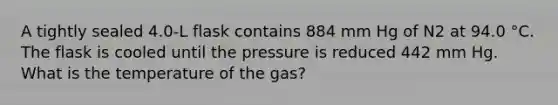 A tightly sealed 4.0-L flask contains 884 mm Hg of N2 at 94.0 °C. The flask is cooled until the pressure is reduced 442 mm Hg. What is the temperature of the gas?