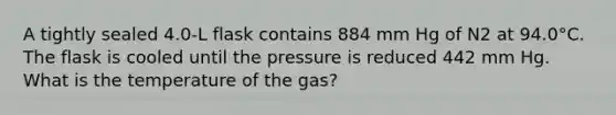 A tightly sealed 4.0-L flask contains 884 mm Hg of N2 at 94.0°C. The flask is cooled until the pressure is reduced 442 mm Hg. What is the temperature of the gas?