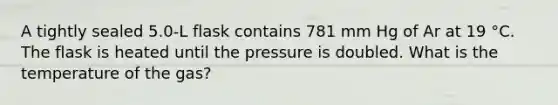 A tightly sealed 5.0-L flask contains 781 mm Hg of Ar at 19 °C. The flask is heated until the pressure is doubled. What is the temperature of the gas?