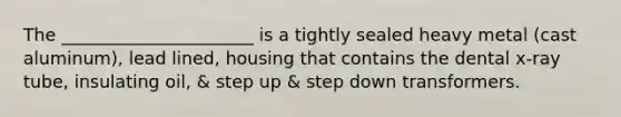 The ______________________ is a tightly sealed heavy metal (cast aluminum), lead lined, housing that contains the dental x-ray tube, insulating oil, & step up & step down transformers.