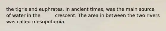 the tigris and euphrates, in ancient times, was the main source of water in the _____ crescent. The area in between the two rivers was called mesopotamia.