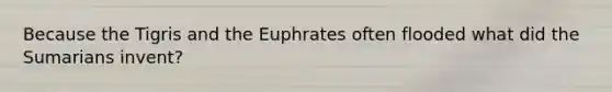 Because the Tigris and the Euphrates often flooded what did the Sumarians invent?