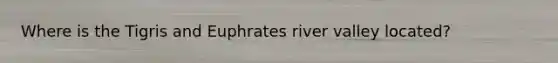 Where is the Tigris and Euphrates river valley located?