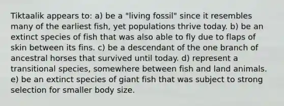 Tiktaalik appears to: a) be a "living fossil" since it resembles many of the earliest fish, yet populations thrive today. b) be an extinct species of fish that was also able to fly due to flaps of skin between its fins. c) be a descendant of the one branch of ancestral horses that survived until today. d) represent a transitional species, somewhere between fish and land animals. e) be an extinct species of giant fish that was subject to strong selection for smaller body size.