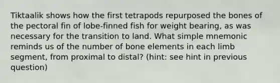 Tiktaalik shows how the first tetrapods repurposed the bones of the pectoral fin of lobe-finned fish for weight bearing, as was necessary for the transition to land. What simple mnemonic reminds us of the number of bone elements in each limb segment, from proximal to distal? (hint: see hint in previous question)