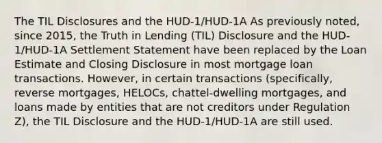 The TIL Disclosures and the HUD-1/HUD-1A As previously noted, since 2015, the Truth in Lending (TIL) Disclosure and the HUD-1/HUD-1A Settlement Statement have been replaced by the Loan Estimate and Closing Disclosure in most mortgage loan transactions. However, in certain transactions (specifically, reverse mortgages, HELOCs, chattel-dwelling mortgages, and loans made by entities that are not creditors under Regulation Z), the TIL Disclosure and the HUD-1/HUD-1A are still used.