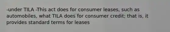 -under TILA -This act does for consumer leases, such as automobiles, what TILA does for consumer credit; that is, it provides standard terms for leases