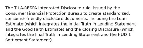 The TILA-RESPA Integrated Disclosure rule, issued by the Consumer Financial Protection Bureau to create standardized, consumer-friendly disclosure documents, including the Loan Estimate (which integrates the initial Truth in Lending Statement and the Good Faith Estimate) and the Closing Disclosure (which integrates the final Truth in Lending Statement and the HUD-1 Settlement Statement).