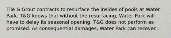 Tile & Grout contracts to resurface the insides of pools at Water Park. T&G knows that without the resurfacing, Water Park will have to delay its seasonal opening. T&G does not perform as promised. As consequential damages, Water Park can recover...