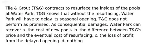 ​Tile & Grout (T&G) contracts to resurface the insides of the pools at Water Park. T&G knows that without the resurfacing, Water Park will have to delay its seasonal opening. T&G does not perform as promised. As consequential damages, Water Park can recover a. ​the cost of new pools. b. ​the difference between T&G's price and the eventual cost of resurfacing. c. ​the loss of profit from the delayed opening. d. ​nothing.