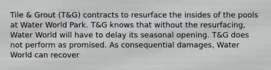 Tile & Grout (T&G) contracts to resurface the insides of the pools at Water World Park. T&G knows that without the resurfacing, Water World will have to delay its seasonal opening. T&G does not perform as promised. As consequential damages, Water World can recover