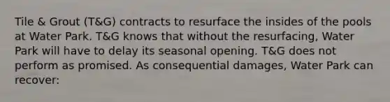 Tile & Grout (T&G) contracts to resurface the insides of the pools at Water Park. T&G knows that without the resurfacing, Water Park will have to delay its seasonal opening. T&G does not perform as promised. As consequential damages, Water Park can recover: