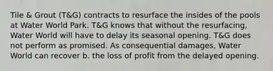 Tile & Grout (T&G) contracts to resurface the insides of the pools at Water World Park. T&G knows that without the resurfacing, Water World will have to delay its seasonal opening. T&G does not perform as promised. As consequential damages, Water World can recover b. the loss of profit from the delayed opening.