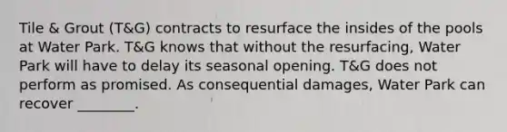 Tile & Grout (T&G) contracts to resurface the insides of the pools at Water Park. T&G knows that without the resurfacing, Water Park will have to delay its seasonal opening. T&G does not perform as promised. As consequential damages, Water Park can recover ________.