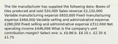 The tile manufacturer has supplied the following data: Boxes of tiles produced and sold 520,000 Sales revenue £2,132,000 Variable manufacturing expense £650,000 Fixed manufacturing expense £464,000 Variable selling and administrative expense £260,000 Fixed selling and administrative expense £312,000 Net operating income £446,000 What is the company's unit contribution margin? Select one: a. £0.86 b. £4.10 c. £2.35 d. £1.75