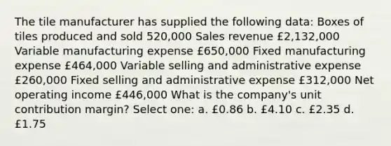 The tile manufacturer has supplied the following data: Boxes of tiles produced and sold 520,000 Sales revenue £2,132,000 Variable manufacturing expense £650,000 Fixed manufacturing expense £464,000 Variable selling and administrative expense £260,000 Fixed selling and administrative expense £312,000 Net operating income £446,000 What is the company's unit contribution margin? Select one: a. £0.86 b. £4.10 c. £2.35 d. £1.75