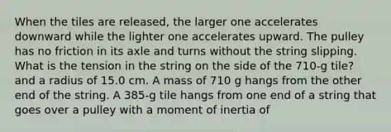 When the tiles are released, the larger one accelerates downward while the lighter one accelerates upward. The pulley has no friction in its axle and turns without the string slipping. What is the tension in the string on the side of the 710-g tile? and a radius of 15.0 cm. A mass of 710 g hangs from the other end of the string. A 385-g tile hangs from one end of a string that goes over a pulley with a moment of inertia of