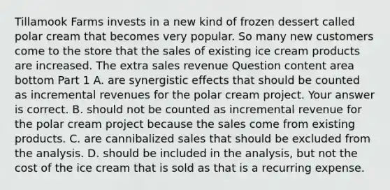 Tillamook Farms invests in a new kind of frozen dessert called polar cream that becomes very popular. So many new customers come to the store that the sales of existing ice cream products are increased. The extra sales revenue Question content area bottom Part 1 A. are synergistic effects that should be counted as incremental revenues for the polar cream project. Your answer is correct. B. should not be counted as incremental revenue for the polar cream project because the sales come from existing products. C. are cannibalized sales that should be excluded from the analysis. D. should be included in the​ analysis, but not the cost of the ice cream that is sold as that is a recurring expense.