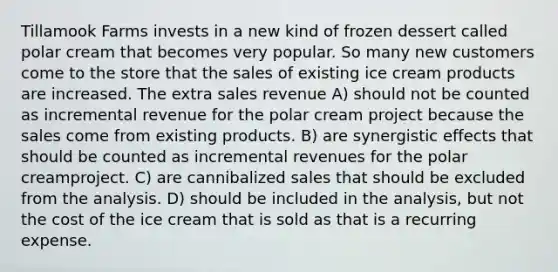 Tillamook Farms invests in a new kind of frozen dessert called polar cream that becomes very popular. So many new customers come to the store that the sales of existing ice cream products are increased. The extra sales revenue A) should not be counted as incremental revenue for the polar cream project because the sales come from existing products. B) are synergistic effects that should be counted as incremental revenues for the polar creamproject. C) are cannibalized sales that should be excluded from the analysis. D) should be included in the analysis, but not the cost of the ice cream that is sold as that is a recurring expense.