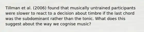 Tillman et al. (2006) found that musically untrained participants were slower to react to a decision about timbre if the last chord was the subdominant rather than the tonic. What does this suggest about the way we cognise music?