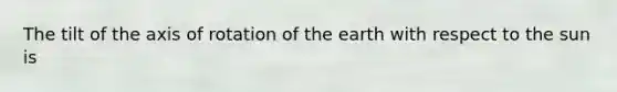 The tilt of the axis of rotation of the earth with respect to the sun is