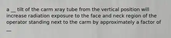 a __ tilt of the carm xray tube from the vertical position will increase radiation exposure to the face and neck region of the operator standing next to the carm by approximately a factor of __